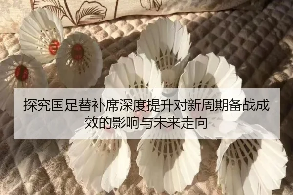 探究国足替补席深度提升对新周期备战成效的影响与未来走向